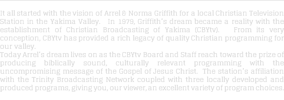  It all started with the vision of Arrel & Norma Griffith for a local Christian Television Station in the Yakima Valley. In 1979, Griffith’s dream became a reality with the establishment of Christian Broadcasting of Yakima (CBYtv). From its very conception, CBYtv has provided a rich legacy of quality Christian programming for our valley. Today Arrel’s dream lives on as the CBYtv Board and Staff reach toward the prize of producing biblically sound, culturally relevant programming with the uncompromising message of the Gospel of Jesus Christ. The station’s affiliation with the Trinity Broadcasting Network coupled with three locally developed and produced programs, giving you, our viewer, an excellent variety of program choices. 